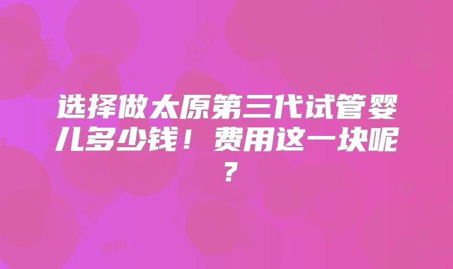 选择做太原第三代试管婴儿多少钱！费用这一块呢？