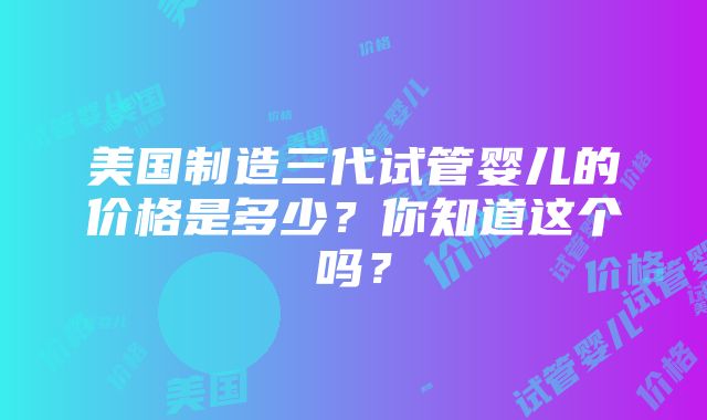 美国制造三代试管婴儿的价格是多少？你知道这个吗？