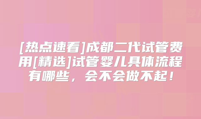 [热点速看]成都二代试管费用[精选]试管婴儿具体流程有哪些，会不会做不起！