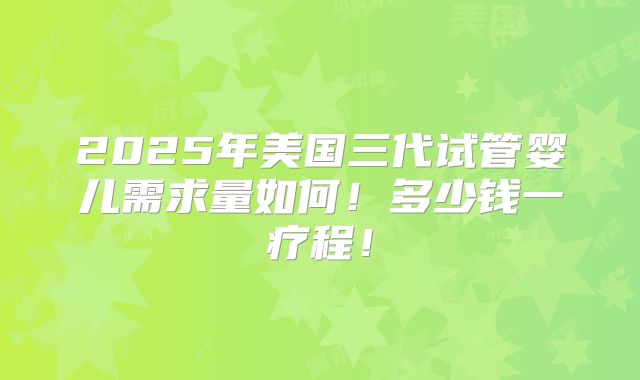 2025年美国三代试管婴儿需求量如何！多少钱一疗程！