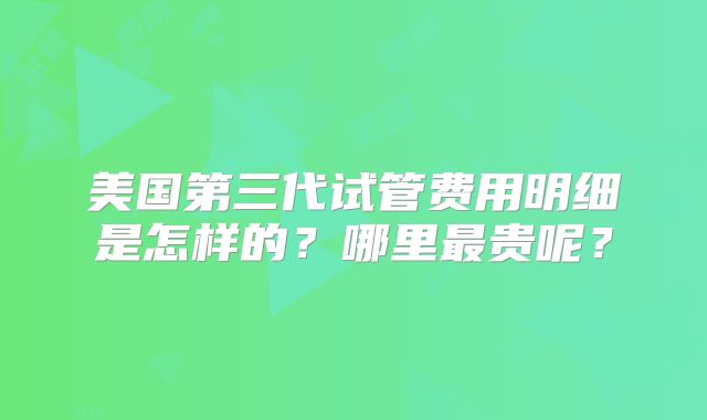 美国第三代试管费用明细是怎样的？哪里最贵呢？