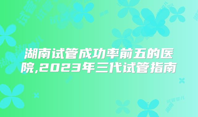 湖南试管成功率前五的医院,2023年三代试管指南