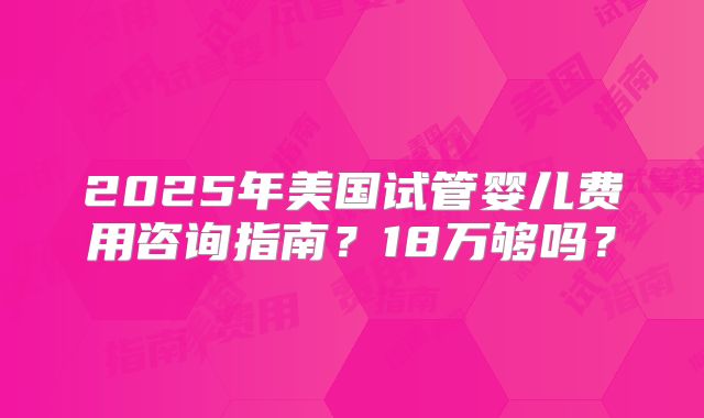 2025年美国试管婴儿费用咨询指南？18万够吗？