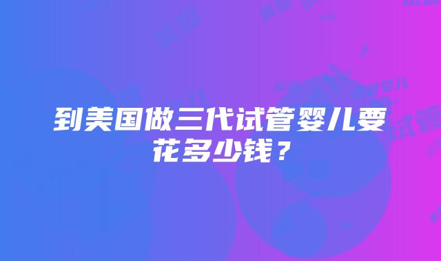 到美国做三代试管婴儿要花多少钱？