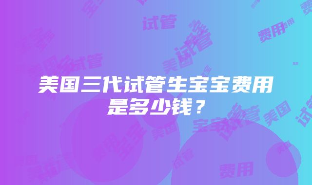 美国三代试管生宝宝费用是多少钱？