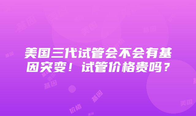 美国三代试管会不会有基因突变！试管价格贵吗？