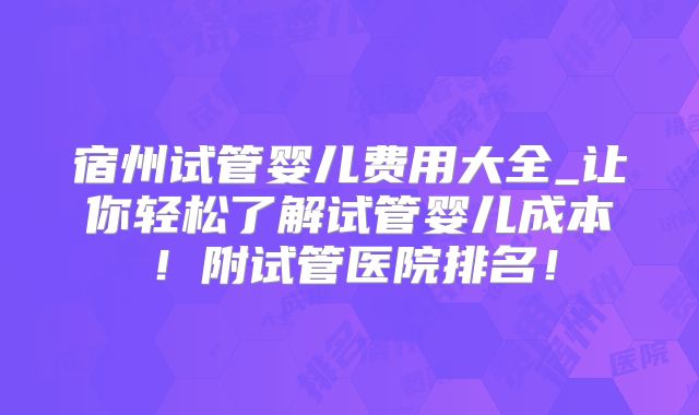 宿州试管婴儿费用大全_让你轻松了解试管婴儿成本！附试管医院排名！