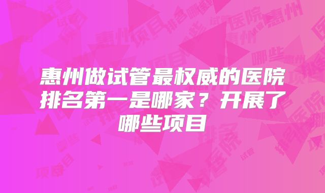 惠州做试管最权威的医院排名第一是哪家？开展了哪些项目