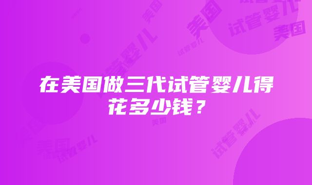 在美国做三代试管婴儿得花多少钱？