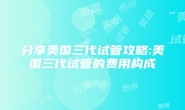 分享美国三代试管攻略:美国三代试管的费用构成