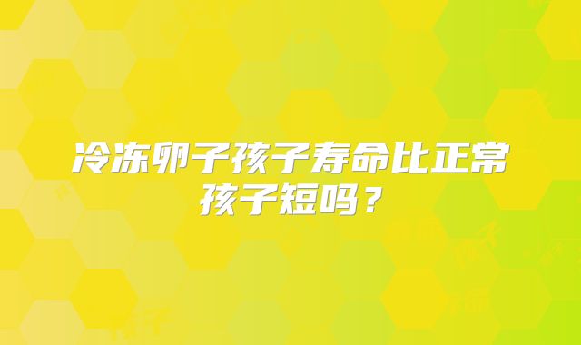 冷冻卵子孩子寿命比正常孩子短吗？