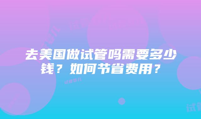 去美国做试管吗需要多少钱？如何节省费用？