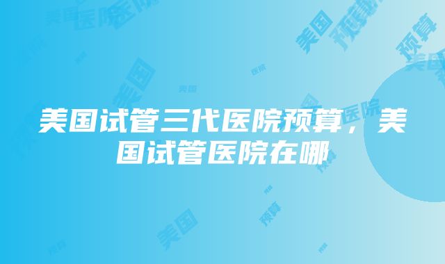 美国试管三代医院预算，美国试管医院在哪