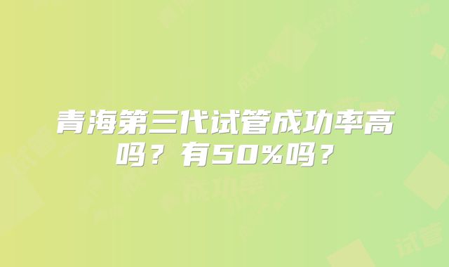 青海第三代试管成功率高吗？有50%吗？