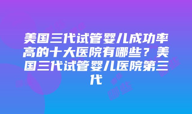 美国三代试管婴儿成功率高的十大医院有哪些？美国三代试管婴儿医院第三代