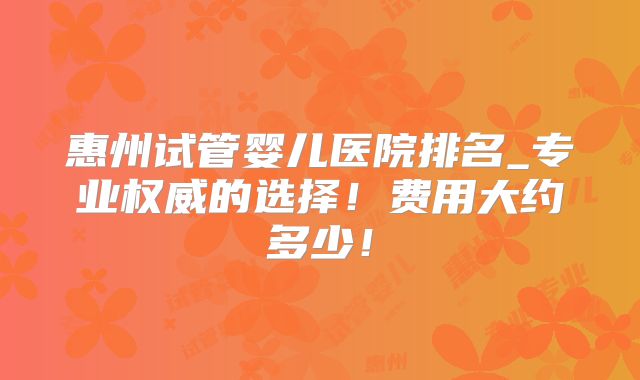 惠州试管婴儿医院排名_专业权威的选择！费用大约多少！