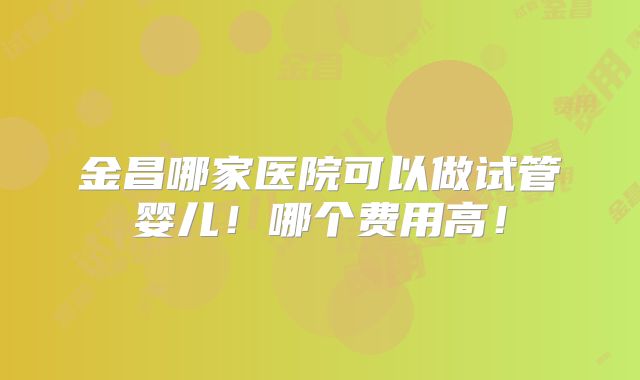 金昌哪家医院可以做试管婴儿！哪个费用高！