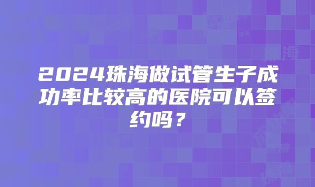 2024珠海做试管生子成功率比较高的医院可以签约吗？