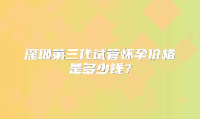 深圳第三代试管怀孕价格是多少钱？