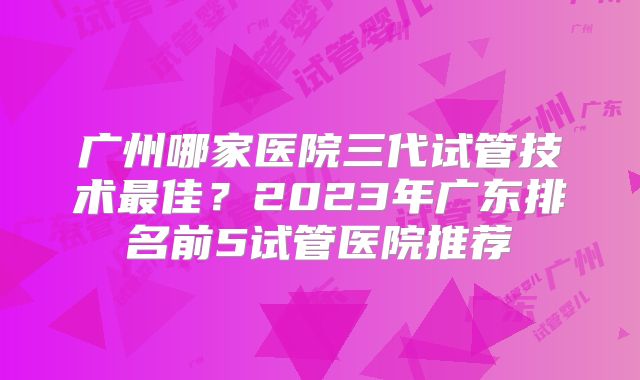 广州哪家医院三代试管技术最佳？2023年广东排名前5试管医院推荐