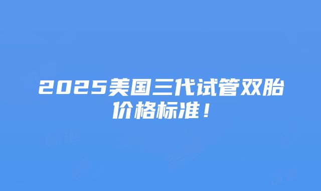 2025美国三代试管双胎价格标准！