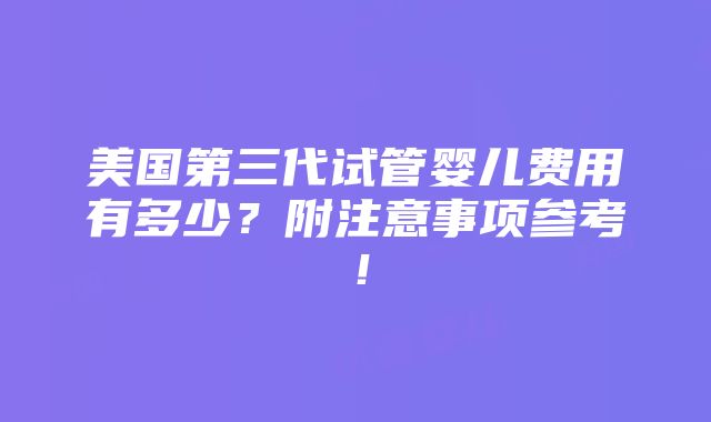 美国第三代试管婴儿费用有多少？附注意事项参考！