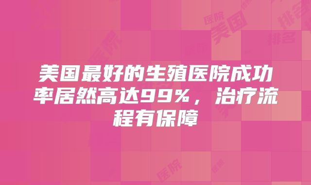 美国最好的生殖医院成功率居然高达99%，治疗流程有保障