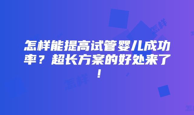 怎样能提高试管婴儿成功率？超长方案的好处来了！