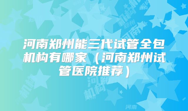 河南郑州能三代试管全包机构有哪家（河南郑州试管医院推荐）