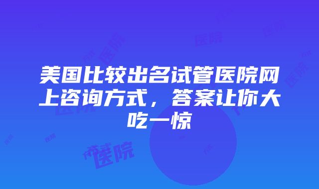 美国比较出名试管医院网上咨询方式，答案让你大吃一惊