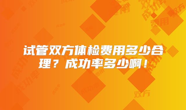 试管双方体检费用多少合理？成功率多少啊！