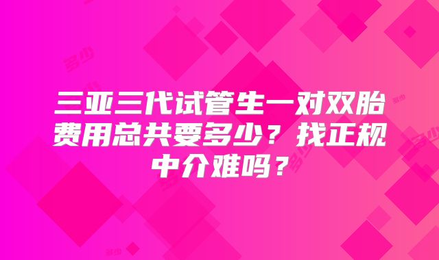 三亚三代试管生一对双胎费用总共要多少？找正规中介难吗？