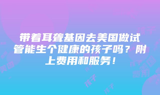 带着耳聋基因去美国做试管能生个健康的孩子吗？附上费用和服务！