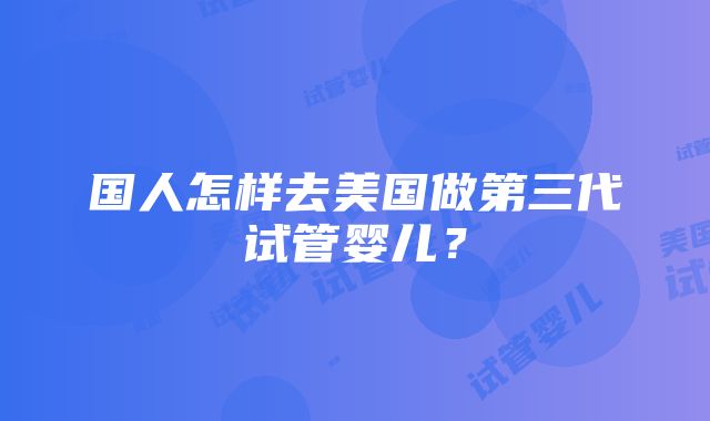 国人怎样去美国做第三代试管婴儿？