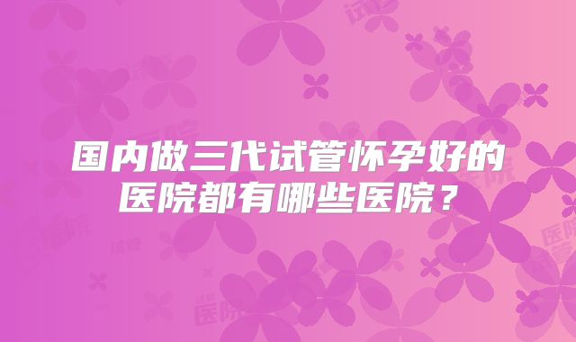 国内做三代试管怀孕好的医院都有哪些医院？