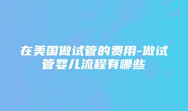 在美国做试管的费用-做试管婴儿流程有哪些