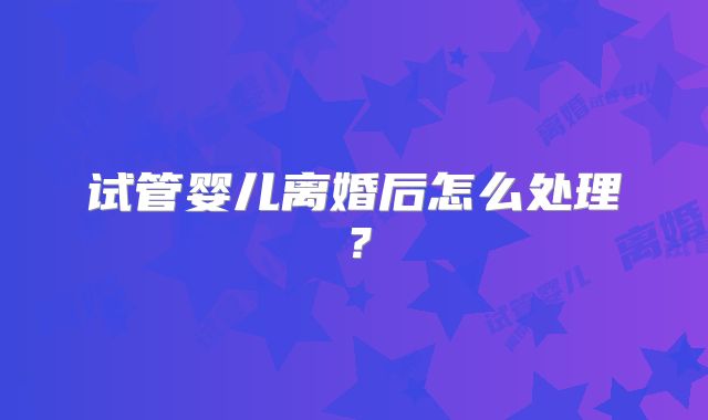 试管婴儿离婚后怎么处理？