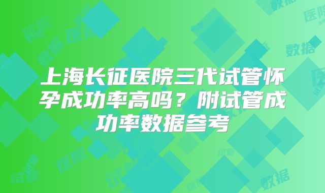 上海长征医院三代试管怀孕成功率高吗？附试管成功率数据参考