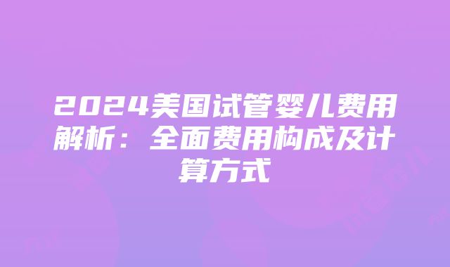 2024美国试管婴儿费用解析：全面费用构成及计算方式