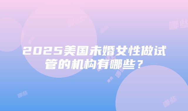 2025美国未婚女性做试管的机构有哪些？