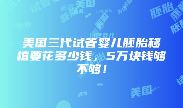 美国三代试管婴儿胚胎移植要花多少钱，5万块钱够不够！