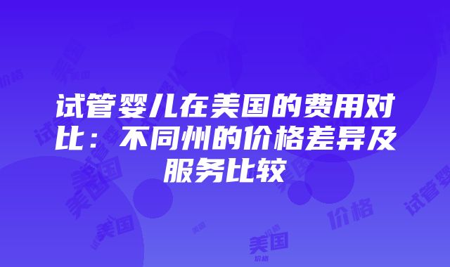 试管婴儿在美国的费用对比：不同州的价格差异及服务比较