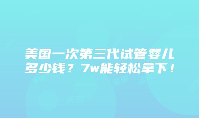 美国一次第三代试管婴儿多少钱？7w能轻松拿下！