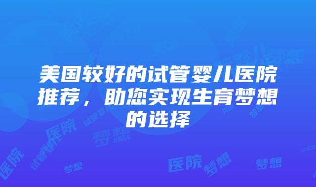 美国较好的试管婴儿医院推荐，助您实现生育梦想的选择