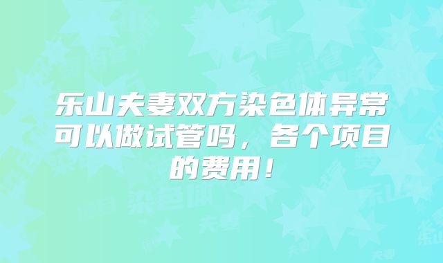 乐山夫妻双方染色体异常可以做试管吗，各个项目的费用！