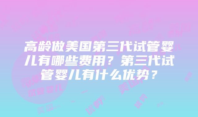 高龄做美国第三代试管婴儿有哪些费用？第三代试管婴儿有什么优势？