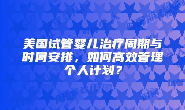 美国试管婴儿治疗周期与时间安排，如何高效管理个人计划？