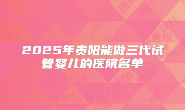 2025年贵阳能做三代试管婴儿的医院名单