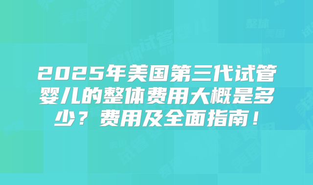 2025年美国第三代试管婴儿的整体费用大概是多少？费用及全面指南！