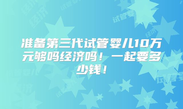 准备第三代试管婴儿10万元够吗经济吗！一起要多少钱！